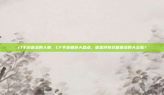 cf手游最多的人物，CF手游角色大盘点，谁是持有效量最多的大众脸？