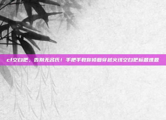 cf空白吧，告别无名氏！手把手教你修复穿越火线空白吧标题难题