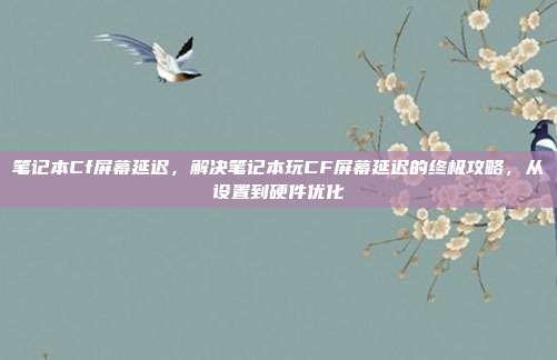 笔记本Cf屏幕延迟，解决笔记本玩CF屏幕延迟的终极攻略，从设置到硬件优化