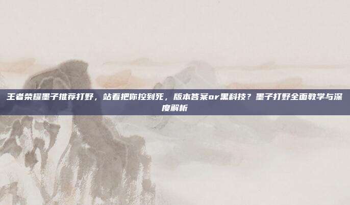 王者荣耀墨子推荐打野，站着把你控到死，版本答案or黑科技？墨子打野全面教学与深度解析