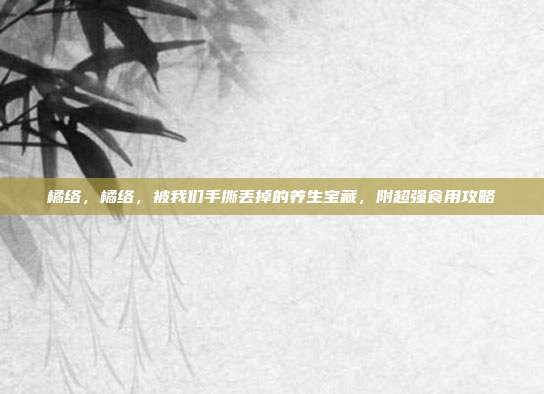 橘络，橘络，被我们手撕丢掉的养生宝藏，附超强食用攻略
