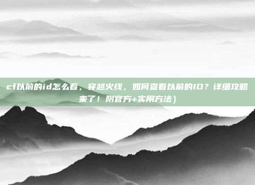 cf以前的id怎么看，穿越火线，如何查看以前的ID？详细攻略来了！附官方+实用方法）