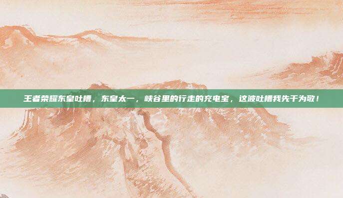 王者荣耀东皇吐槽，东皇太一，峡谷里的行走的充电宝，这波吐槽我先干为敬！