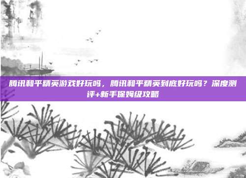 腾讯和平精英游戏好玩吗,腾讯和平精英到底好玩吗?深度测评+新手保姆级攻略