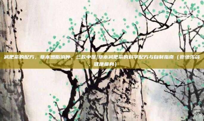 减肥茶的配方，草本燃脂消肿，三款中医|草本减肥茶的科学配方与自制指南（拒绝泻药，健康瘦身）