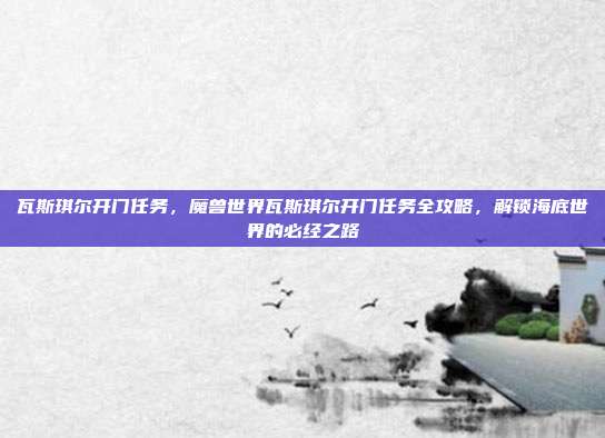 瓦斯琪尔开门任务，魔兽世界瓦斯琪尔开门任务全攻略，解锁海底世界的必经之路
