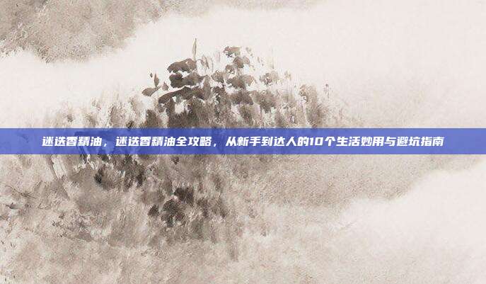 迷迭香精油，迷迭香精油全攻略，从新手到达人的10个生活妙用与避坑指南