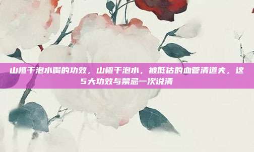 山楂干泡水喝的功效，山楂干泡水，被低估的血管清道夫，这5大功效与禁忌一次说清