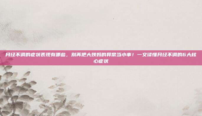 月经不调的症状表现有哪些，别再把大姨妈的异常当小事！一文读懂月经不调的6大核心症状