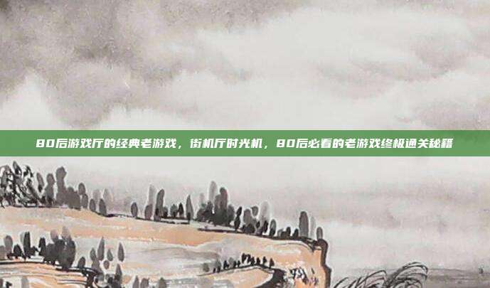 80后游戏厅的经典老游戏,街机厅时光机,80后必看的老游戏终极通关秘籍
