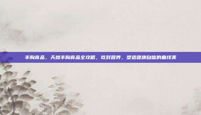 丰胸食品，天然丰胸食品全攻略，吃对营养，塑造健康自信的曲线美