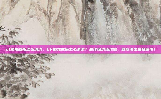 cf魔龙戒指怎么清洗，CF魔龙戒指怎么清洗？超详细洗练攻略，助你洗出极品属性！