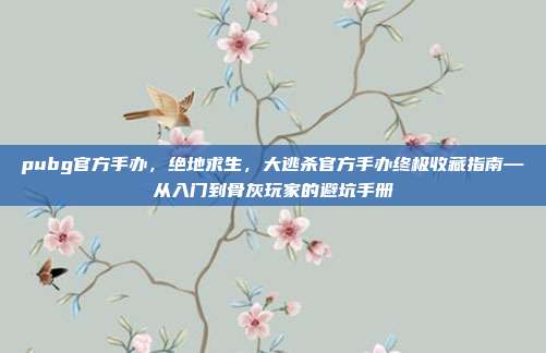 pubg官方手办，绝地求生，大逃杀官方手办终极收藏指南—从入门到骨灰玩家的避坑手册