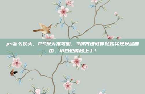 ps怎么换头，PS换头术攻略，3种方法教你轻松实现换脸自由，小白也能秒上手！
