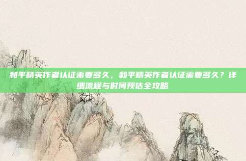 和平精英作者认证需要多久，和平精英作者认证需要多久？详细流程与时间预估全攻略