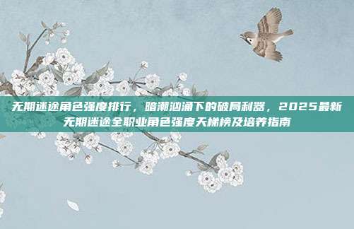 无期迷途角色强度排行，暗潮汹涌下的破局利器，2025最新无期迷途全职业角色强度天梯榜及培养指南