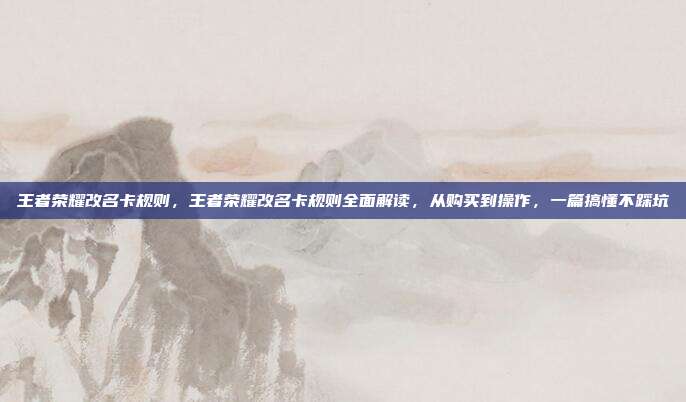 王者荣耀改名卡规则，王者荣耀改名卡规则全面解读，从购买到操作，一篇搞懂不踩坑