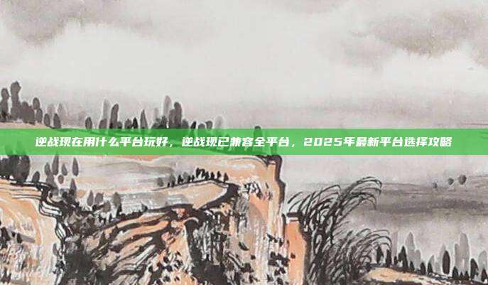 逆战现在用什么平台玩好，逆战现已兼容全平台，2025年最新平台选择攻略
