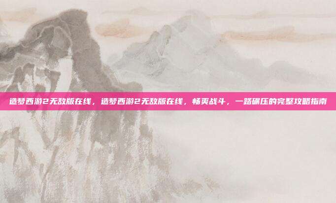 造梦西游2无敌版在线，造梦西游2无敌版在线，畅爽战斗，一路碾压的完整攻略指南