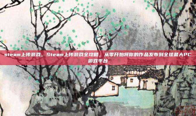 steam上传游戏，Steam上传游戏全攻略，从零开始将你的作品发布到全球最大PC游戏平台