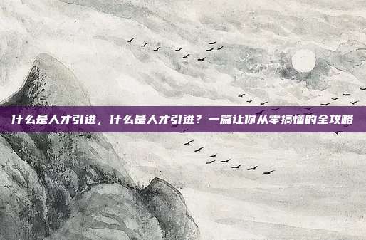 什么是人才引进，什么是人才引进？一篇让你从零搞懂的全攻略