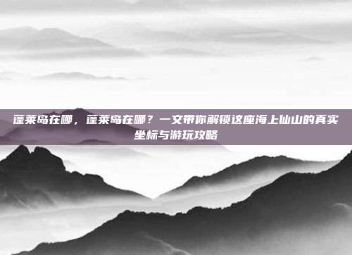 蓬莱岛在哪，蓬莱岛在哪？一文带你解锁这座海上仙山的真实坐标与游玩攻略