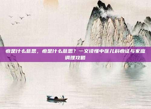 疳是什么意思，疳是什么意思？一文读懂中医儿科疳证与家庭调理攻略