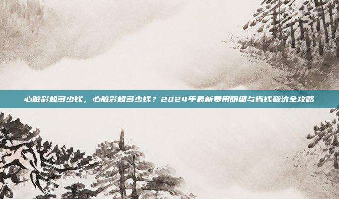 心脏彩超多少钱，心脏彩超多少钱？2024年最新费用明细与省钱避坑全攻略