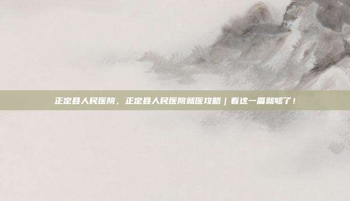 正定县人民医院，正定县人民医院就医攻略｜看这一篇就够了！