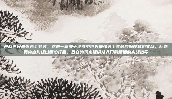 逆战世界最强勇士套装,这是一篇关于逆战中世界最强勇士套装的深度攻略文章,标题和内容均经过精心打磨,旨在为玩家提供从入门到精通的实战指导