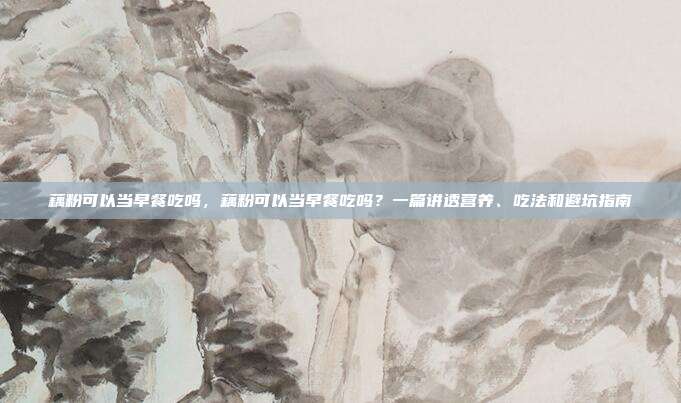 藕粉可以当早餐吃吗，藕粉可以当早餐吃吗？一篇讲透营养、吃法和避坑指南