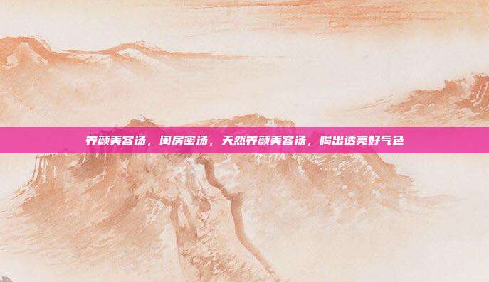 养颜美容汤,闺房密汤,天然养颜美容汤,喝出透亮好气色