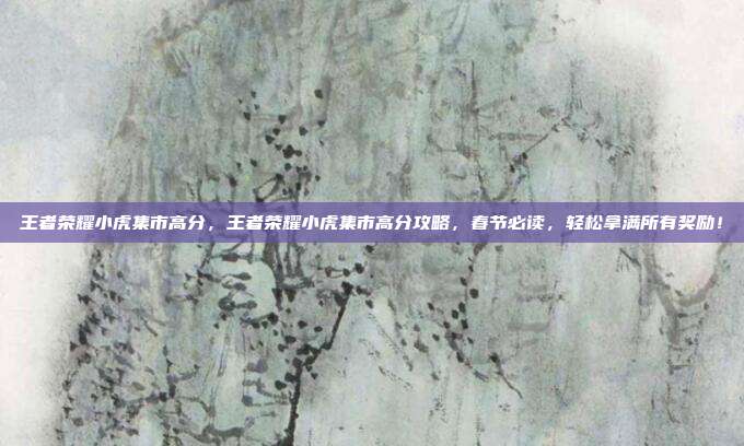 王者荣耀小虎集市高分，王者荣耀小虎集市高分攻略，春节必读，轻松拿满所有奖励！