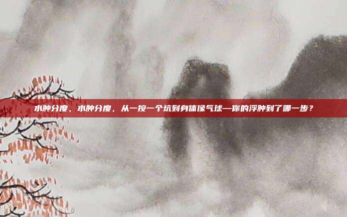 水肿分度，水肿分度，从一按一个坑到身体像气球—你的浮肿到了哪一步？