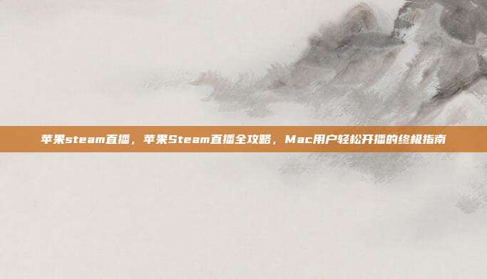 苹果steam直播，苹果Steam直播全攻略，Mac用户轻松开播的终极指南