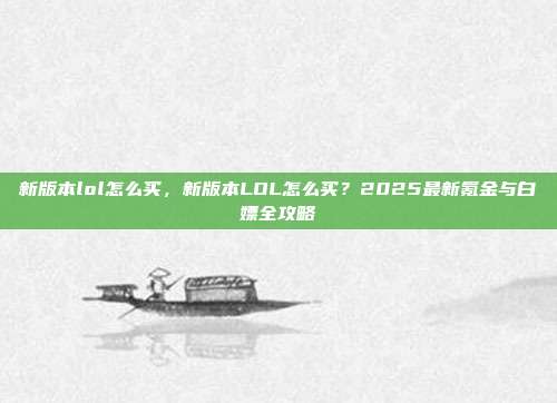 新版本lol怎么买,新版本LOL怎么买?2025最新氪金与白嫖全攻略