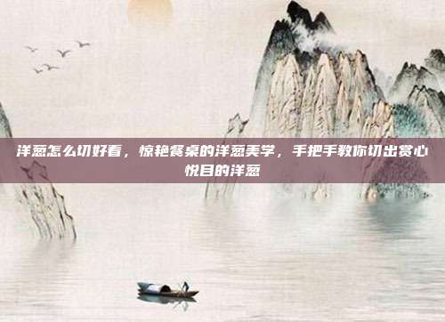 洋葱怎么切好看,惊艳餐桌的洋葱美学,手把手教你切出赏心悦目的洋葱