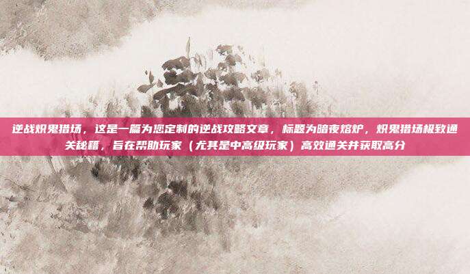 逆战炽鬼猎场,这是一篇为您定制的逆战攻略文章,标题为暗夜熔炉,炽鬼猎场极致通关秘籍,旨在帮助玩家(尤其是中高级玩家)高效通关并获取高分