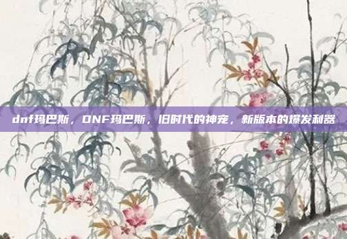 dnf玛巴斯,DNF玛巴斯,旧时代的神宠,新版本的爆发利器