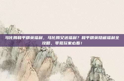 马化腾和平精英福利,马化腾又送福利?和平精英隐藏福利全攻略,零氪玩家必看!