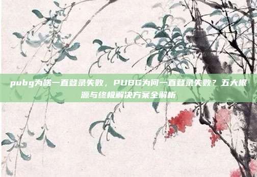 pubg为啥一直登录失败,PUBG为何一直登录失败?五大根源与终极解决方案全解析