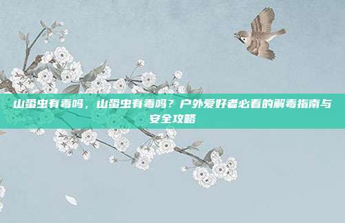 山蛩虫有毒吗,山蛩虫有毒吗?户外爱好者必看的解毒指南与安全攻略