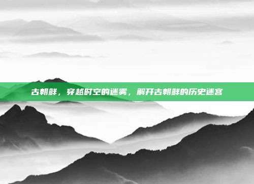 古朝鲜,穿越时空的迷雾,解开古朝鲜的历史迷宫