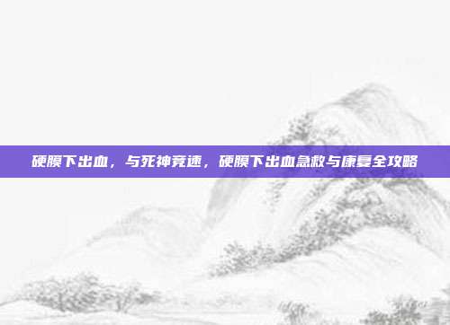 硬膜下出血，与死神竞速，硬膜下出血急救与康复全攻略