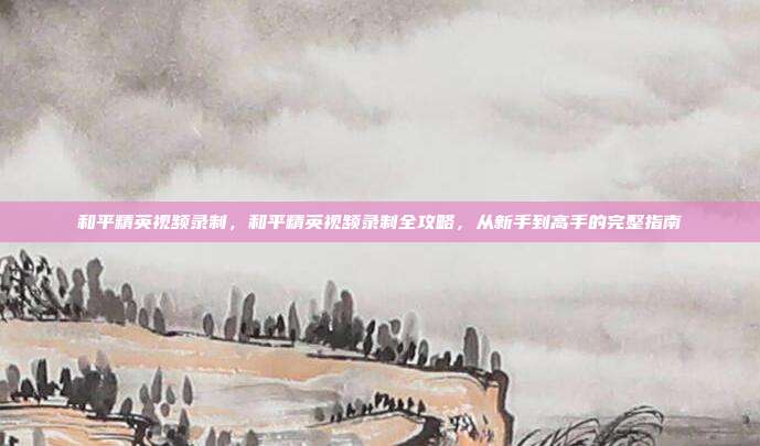 和平精英视频录制,和平精英视频录制全攻略,从新手到高手的完整指南