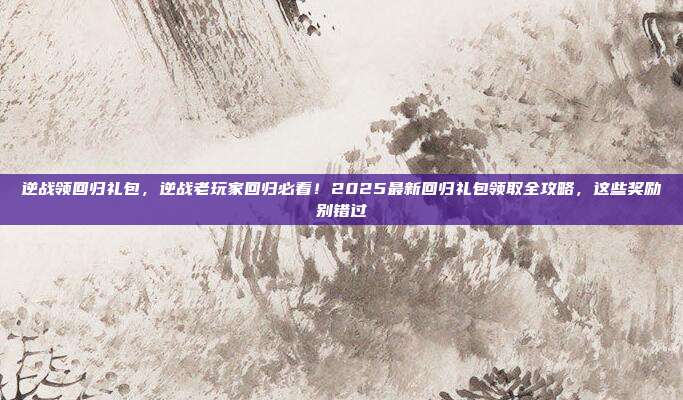 逆战领回归礼包，逆战老玩家回归必看！2025最新回归礼包领取全攻略，这些奖励别错过