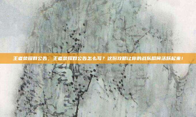 王者荣耀群公告,王者荣耀群公告怎么写?这份攻略让你的战队瞬间活跃起来!