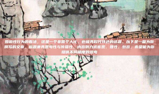 婚前性行为的看法,这是一个非常个人化、也极具时代特色的话题。以下是一篇为你撰写的文章,标题兼具思考性与传播性,内容则力求客观、理性、包容,希望能为你提供不同角度的参考