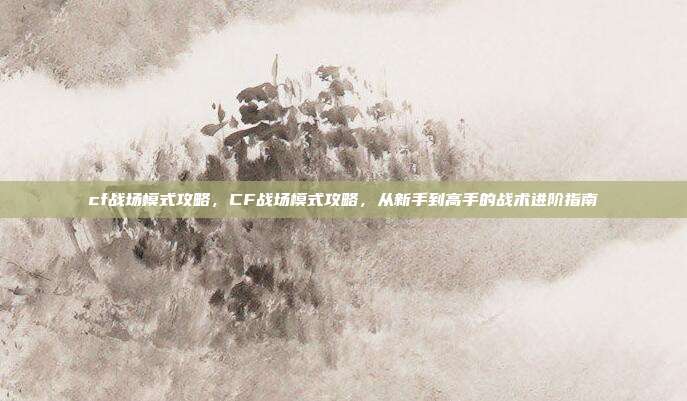 cf战场模式攻略,CF战场模式攻略,从新手到高手的战术进阶指南