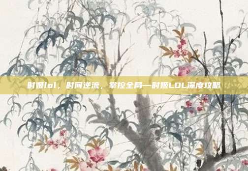 时姬lol，时间逆流，掌控全局—时姬LOL深度攻略